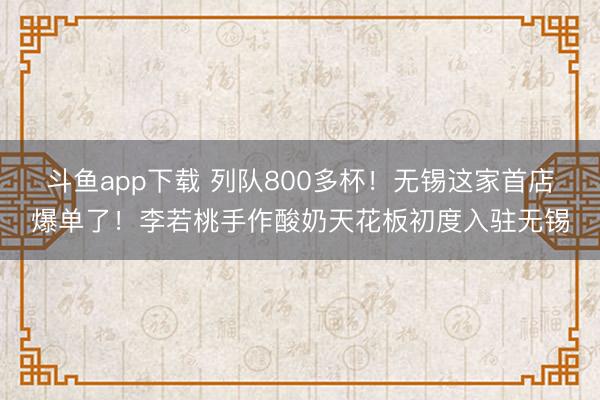 斗鱼app下载 列队800多杯！无锡这家首店爆单了！李若桃手作酸奶天花板初度入驻无锡