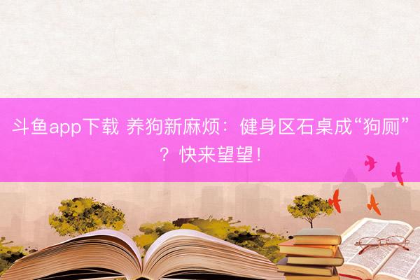 斗鱼app下载 养狗新麻烦:健身区石桌成“狗厕”?快来望望!