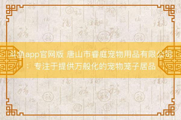 斗鱼app官网版 唐山市睿庭宠物用品有限公司:专注于提供万般化的宠物笼子居品
