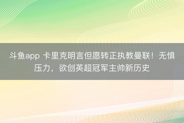 斗鱼app 卡里克明言但愿转正执教曼联！无惧压力，欲创英超冠军主帅新历史