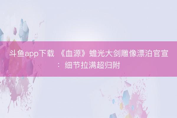 斗鱼app下载 《血源》蟾光大剑雕像漂泊官宣：细节拉满超归附