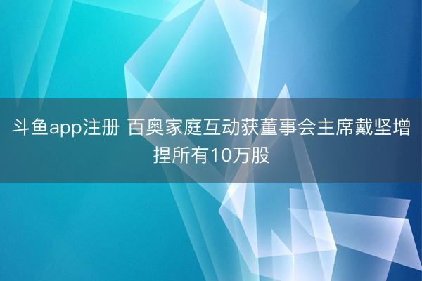 斗鱼app注册 百奥家庭互动获董事会主席戴坚增捏所有10万股