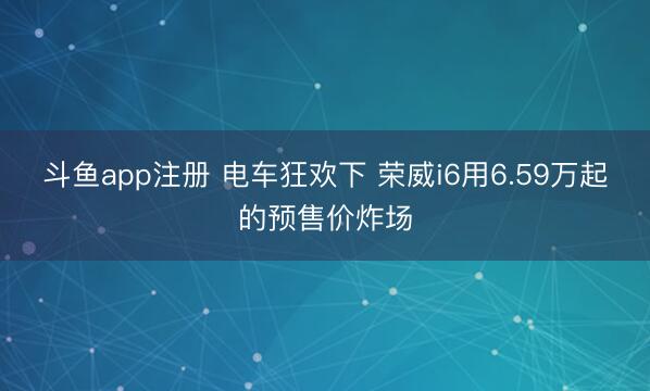斗鱼app注册 电车狂欢下 荣威i6用6.59万起的预售价炸场