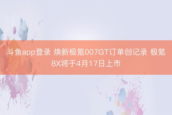 斗鱼app登录 焕新极氪007GT订单创记录 极氪8X将于4月17日上市
