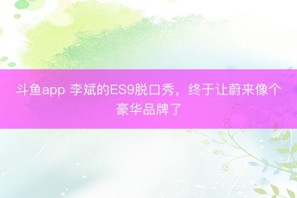 斗鱼app 李斌的ES9脱口秀，终于让蔚来像个豪华品牌了
