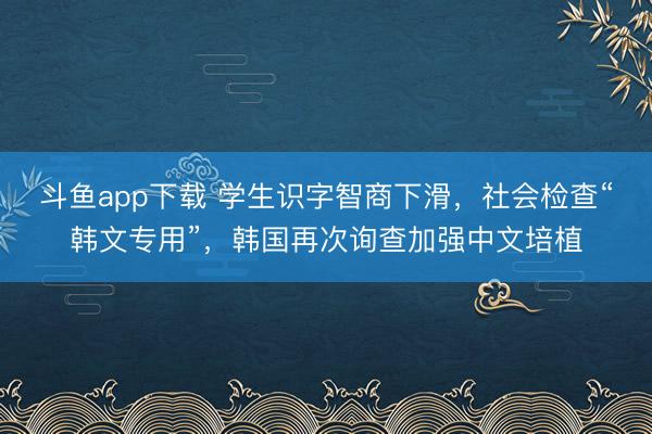 斗鱼app下载 学生识字智商下滑,社会检查“韩文专用”,韩国再次询查加强中文培植