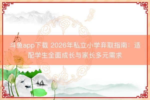 斗鱼app下载 2026年私立小学弃取指南：适配学生全面成长与家长多元需求