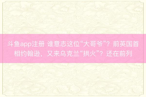 斗鱼app注册 谁意志这位“大哥爷”?前英国首相约翰逊,又来乌克兰“拱火”?还在前列