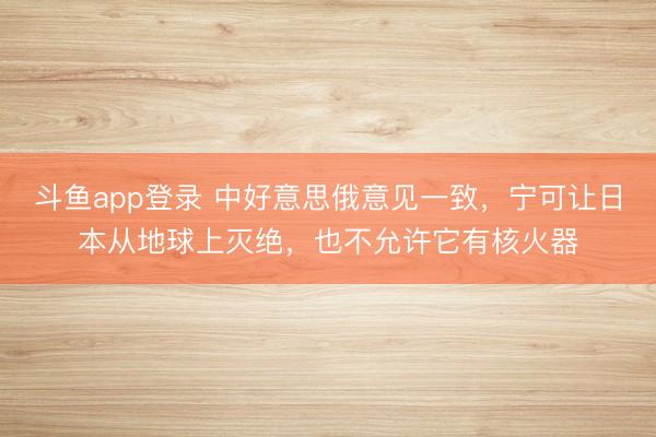 斗鱼app登录 中好意思俄意见一致,宁可让日本从地球上灭绝,也不允许它有核火器