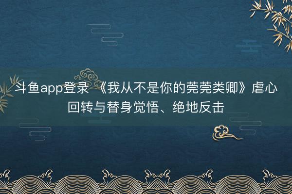 斗鱼app登录 《我从不是你的莞莞类卿》虐心回转与替身觉悟、绝地反击