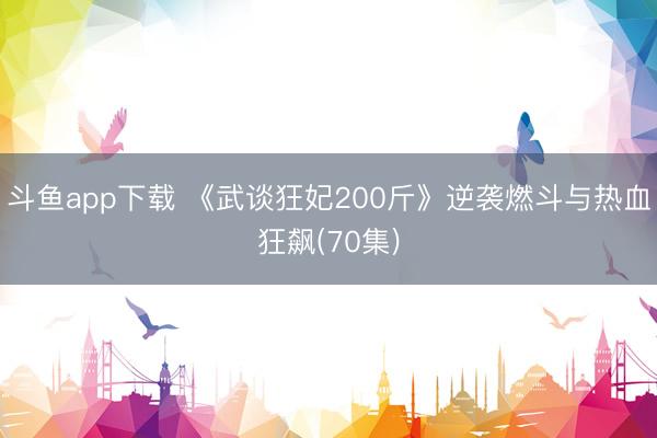 斗鱼app下载 《武谈狂妃200斤》逆袭燃斗与热血狂飙(70集)