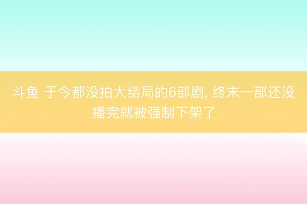 斗鱼 于今都没拍大结局的6部剧， 终末一部还没播完就被强制下架了