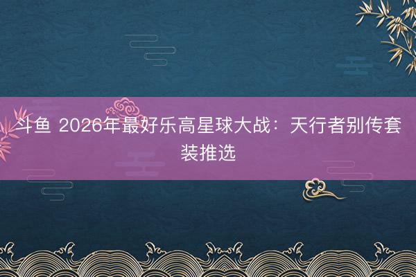 斗鱼 2026年最好乐高星球大战：天行者别传套装推选