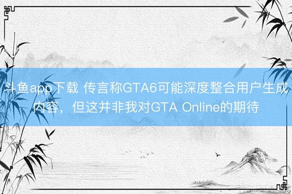 斗鱼app下载 传言称GTA6可能深度整合用户生成内容,但这并非我对GTA Online的期待
