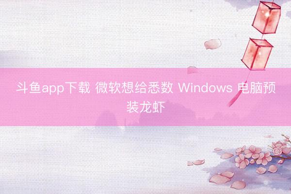 斗鱼app下载 微软想给悉数 Windows 电脑预装龙虾