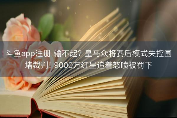 斗鱼app注册 输不起? 皇马众将赛后模式失控围堵裁判! 9000万红星追着怒喷被罚下