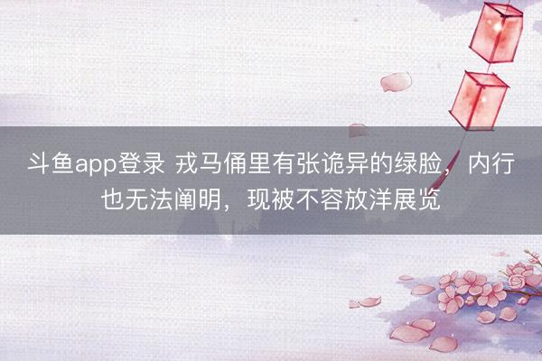 斗鱼app登录 戎马俑里有张诡异的绿脸,内行也无法阐明,现被不容放洋展览