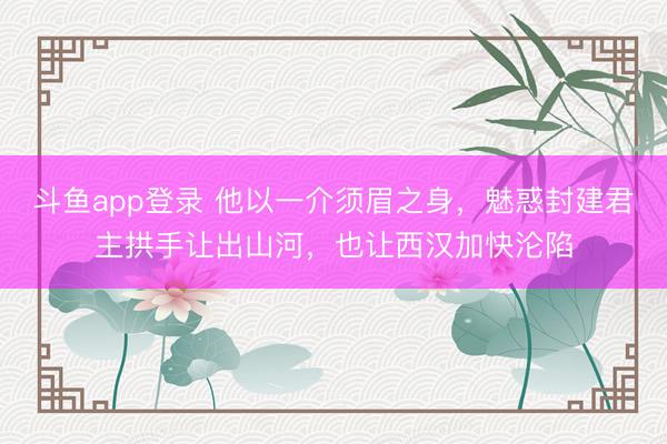 斗鱼app登录 他以一介须眉之身，魅惑封建君主拱手让出山河，也让西汉加快沦陷