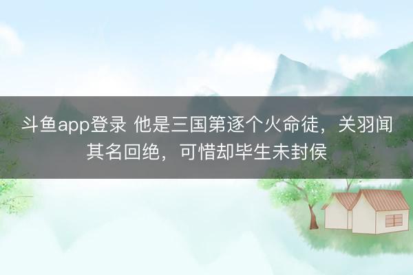 斗鱼app登录 他是三国第逐个火命徒,关羽闻其名回绝,可惜却毕生未封侯