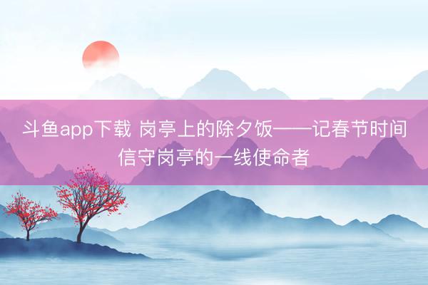 斗鱼app下载 岗亭上的除夕饭——记春节时间信守岗亭的一线使命者