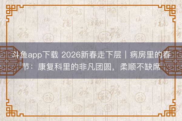 斗鱼app下载 2026新春走下层｜病房里的春节：康复科里的非凡团圆，柔顺不缺席