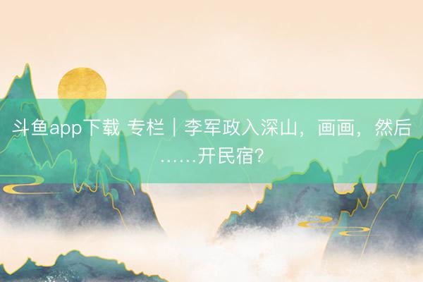 斗鱼app下载 专栏｜李军政入深山，画画，然后……开民宿？