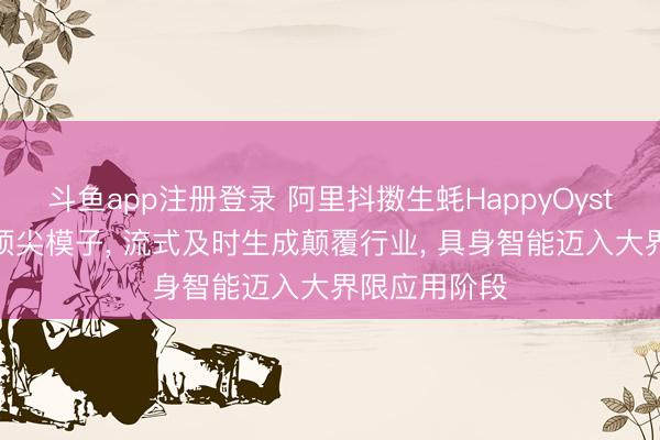 斗鱼app注册登录 阿里抖擞生蚝HappyOyster对标国外顶尖模子， 流式及时生成颠覆行业， 具身智能迈入大界限应用阶段