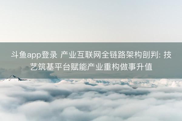 斗鱼app登录 产业互联网全链路架构剖判: 技艺筑基平台赋能产业重构做事升值