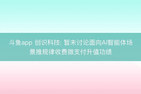 斗鱼app 创识科技: 暂未讨论面向AI智能体场景推规律收费微支付升值功绩