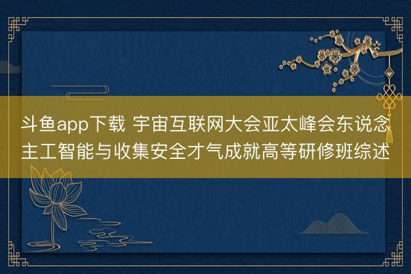 斗鱼app下载 宇宙互联网大会亚太峰会东说念主工智能与收集安全才气成就高等研修班综述