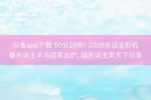 斗鱼app下载 50分26秒! 2026东谈主形机器东谈主半马冠军出炉， 超东谈主类天下记录