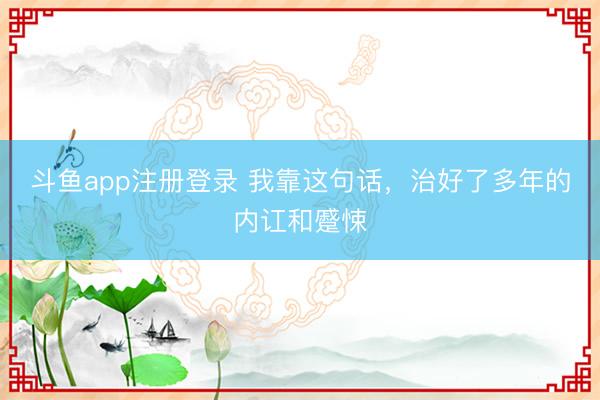 斗鱼app注册登录 我靠这句话，治好了多年的内讧和蹙悚