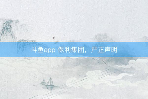 斗鱼app 保利集团，严正声明