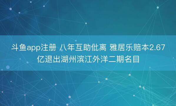 斗鱼app注册 八年互助仳离 雅居乐赔本2.67亿退出湖州滨江外洋二期名目