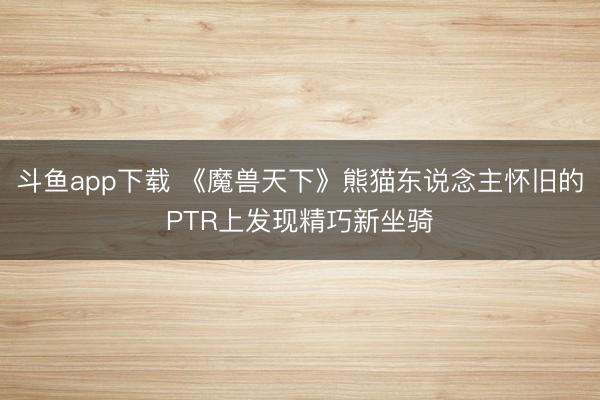 斗鱼app下载 《魔兽天下》熊猫东说念主怀旧的PTR上发现精巧新坐骑