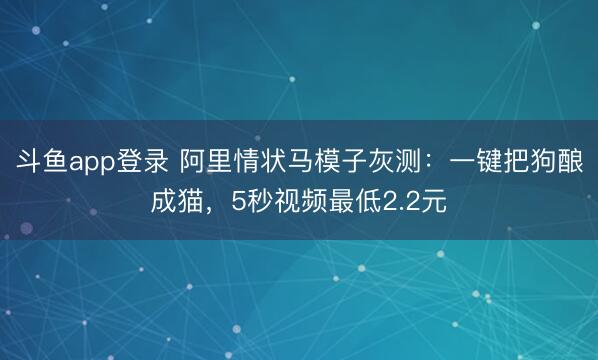 斗鱼app登录 阿里情状马模子灰测：一键把狗酿成猫，5秒视频最低2.2元
