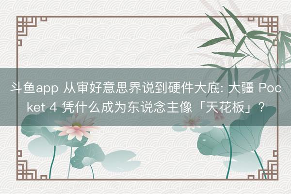斗鱼app 从审好意思界说到硬件大底: 大疆 Pocket 4 凭什么成为东说念主像「天花板」?