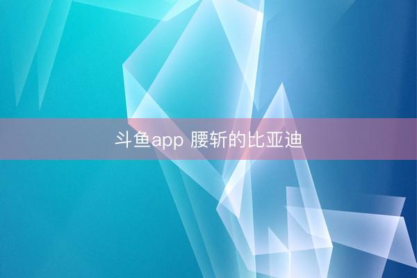 斗鱼app 腰斩的比亚迪