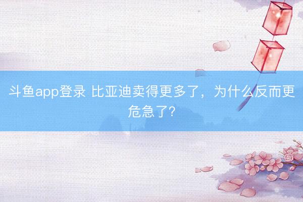 斗鱼app登录 比亚迪卖得更多了，为什么反而更危急了？