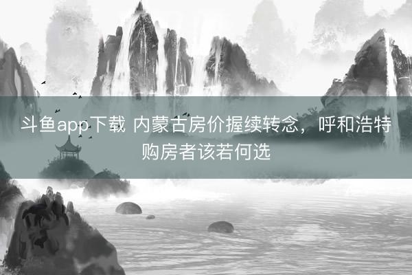 斗鱼app下载 内蒙古房价握续转念，呼和浩特购房者该若何选