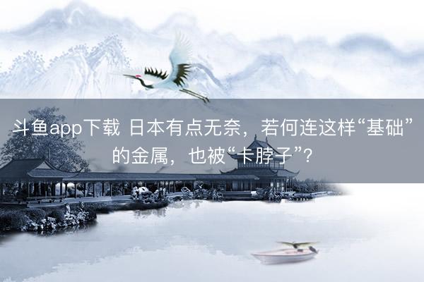 斗鱼app下载 日本有点无奈，若何连这样“基础”的金属，也被“卡脖子”？