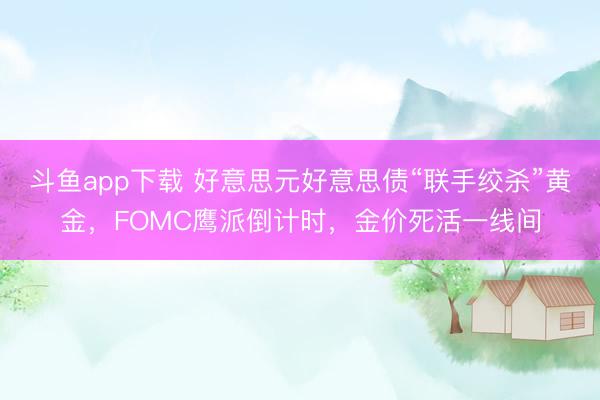 斗鱼app下载 好意思元好意思债“联手绞杀”黄金，FOMC鹰派倒计时，金价死活一线间