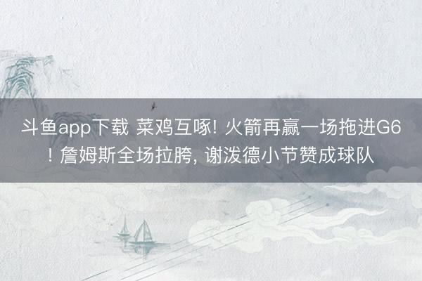 斗鱼app下载 菜鸡互啄! 火箭再赢一场拖进G6! 詹姆斯全场拉胯， 谢泼德小节赞成球队