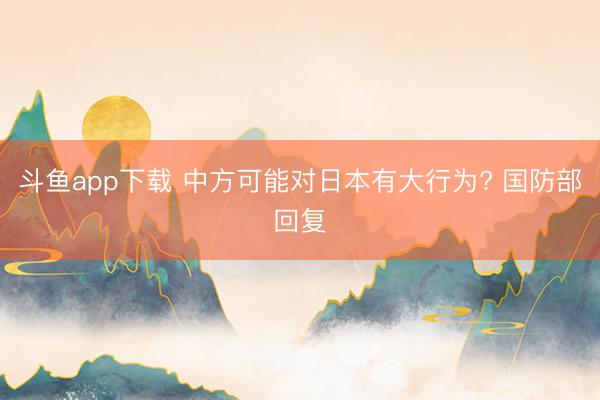 斗鱼app下载 中方可能对日本有大行为? 国防部回复