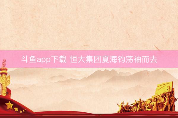 斗鱼app下载 恒大集团夏海钧荡袖而去