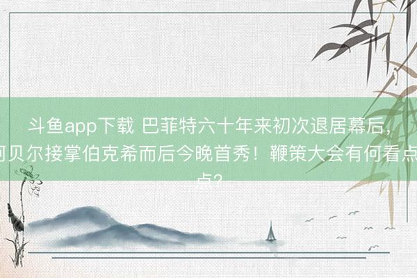 斗鱼app下载 巴菲特六十年来初次退居幕后，阿贝尔接掌伯克希而后今晚首秀！鞭策大会有何看点？