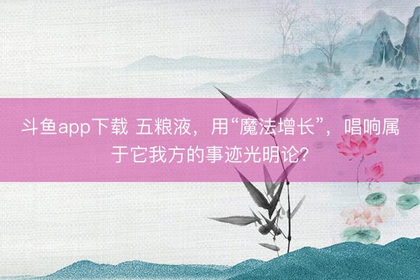斗鱼app下载 五粮液，用“魔法增长”，唱响属于它我方的事迹光明论？