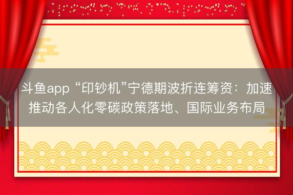 斗鱼app “印钞机”宁德期波折连筹资：加速推动各人化零碳政策落地、国际业务布局