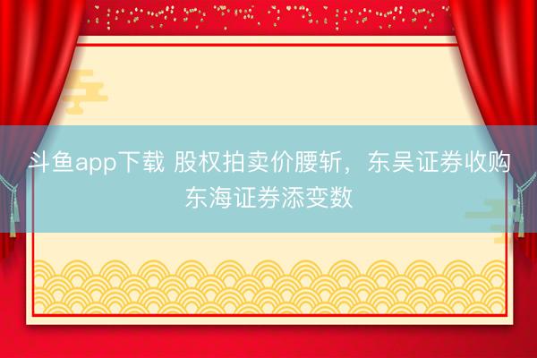 斗鱼app下载 股权拍卖价腰斩，东吴证券收购东海证券添变数