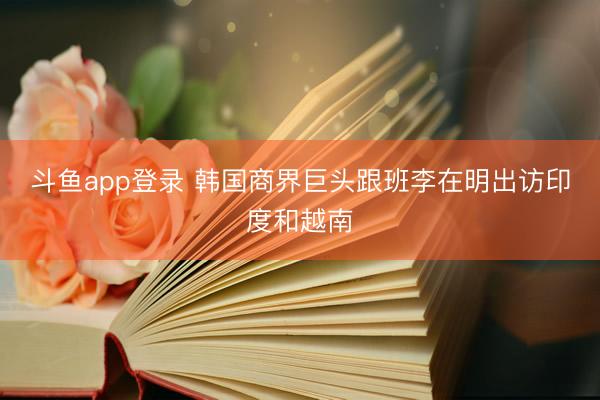 斗鱼app登录 韩国商界巨头跟班李在明出访印度和越南